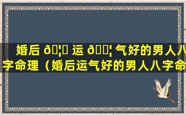 婚后 🦅 运 🐦 气好的男人八字命理（婚后运气好的男人八字命理怎么样）